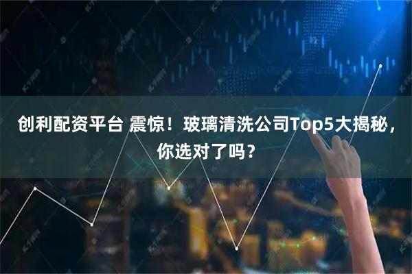 创利配资平台 震惊！玻璃清洗公司Top5大揭秘，你选对了吗？