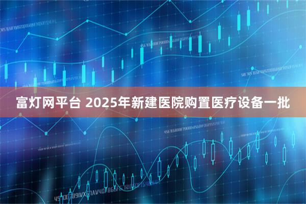 富灯网平台 2025年新建医院购置医疗设备一批
