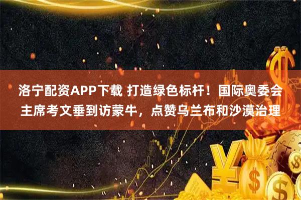 洛宁配资APP下载 打造绿色标杆!国际奥委会主席考文垂到访蒙牛,点赞乌兰布和沙漠治理