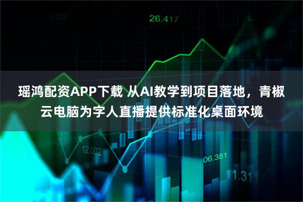 瑶鸿配资APP下载 从AI教学到项目落地,青椒云电脑为字人直播提供标准化桌面环境
