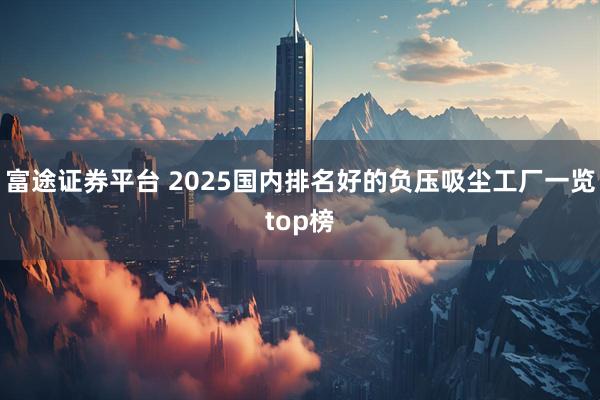 富途证券平台 2025国内排名好的负压吸尘工厂一览top榜