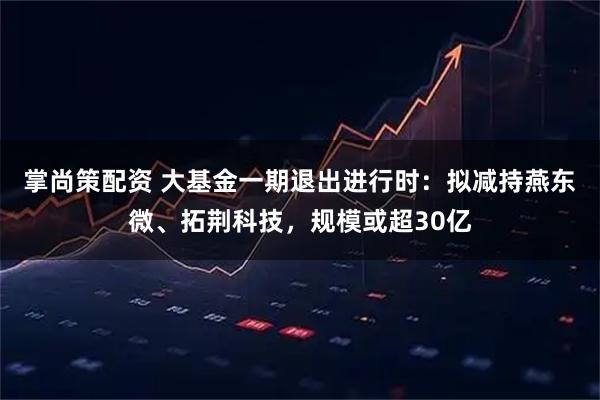掌尚策配资 大基金一期退出进行时:拟减持燕东微、拓荆科技,规模或超30亿