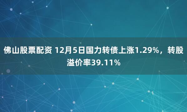 佛山股票配资 12月5日国力转债上涨1.29%，转股溢价率39.11%