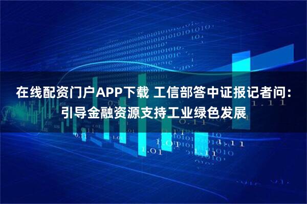 在线配资门户APP下载 工信部答中证报记者问:引导金融资源支持工业绿色发展