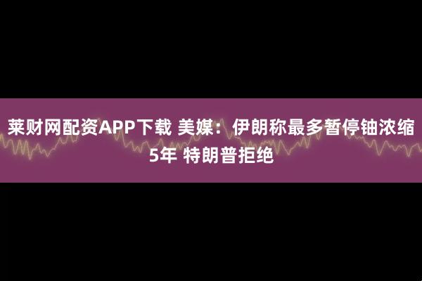 莱财网配资APP下载 美媒：伊朗称最多暂停铀浓缩5年 特朗普拒绝