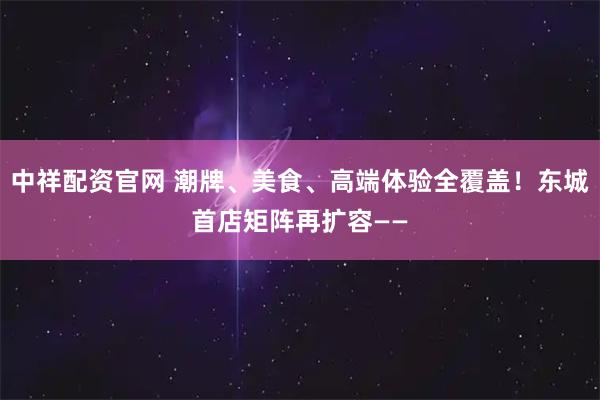 中祥配资官网 潮牌、美食、高端体验全覆盖！东城首店矩阵再扩容——