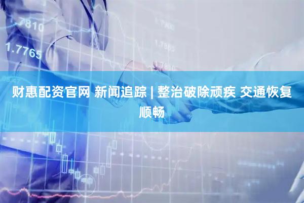 财惠配资官网 新闻追踪 | 整治破除顽疾 交通恢复顺畅