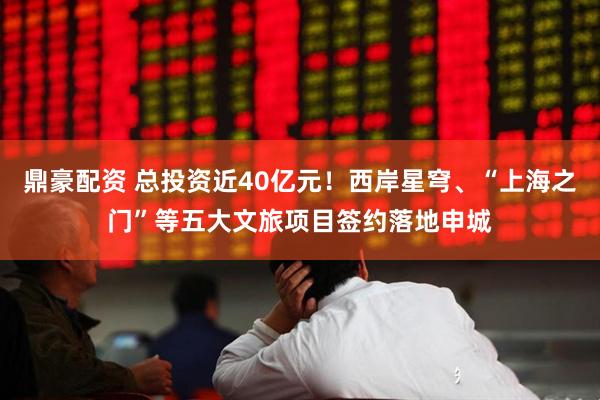 鼎豪配资 总投资近40亿元！西岸星穹、“上海之门”等五大文旅项目签约落地申城