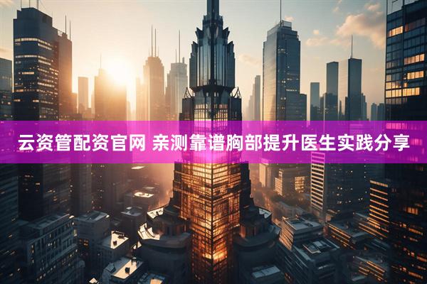 云资管配资官网 亲测靠谱胸部提升医生实践分享
