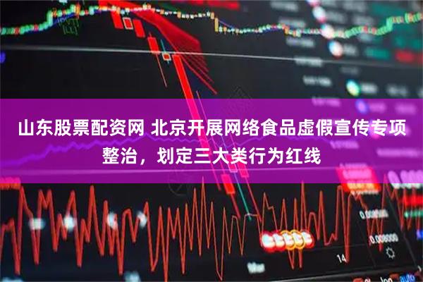 山东股票配资网 北京开展网络食品虚假宣传专项整治，划定三大类行为红线