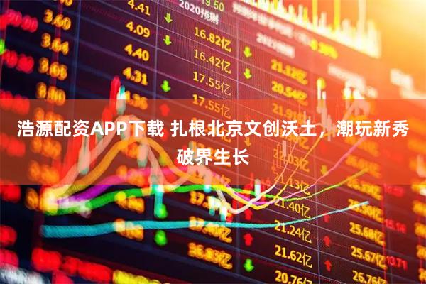 浩源配资APP下载 扎根北京文创沃土，潮玩新秀破界生长