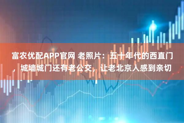 富农优配APP官网 老照片：五十年代的西直门，城墙城门还有老公交，让老北京人感到亲切