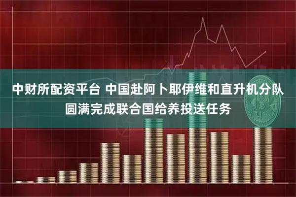 中财所配资平台 中国赴阿卜耶伊维和直升机分队圆满完成联合国给养投送任务