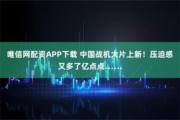 唯信网配资APP下载 中国战机大片上新！压迫感又多了亿点点……