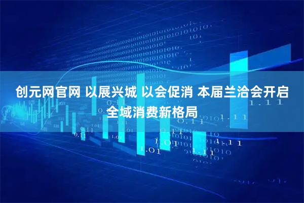 创元网官网 以展兴城 以会促消 本届兰洽会开启全域消费新格局