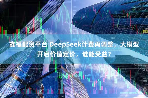 鑫福配资平台 DeepSeek计费再调整,大模型开启价值定价,谁能受益?