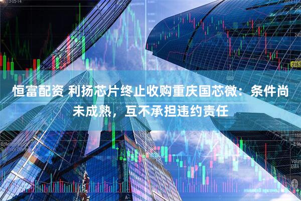 恒富配资 利扬芯片终止收购重庆国芯微：条件尚未成熟，互不承担违约责任