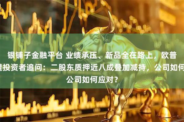 银铺子金融平台 业绩承压、新品全在路上，欧普康视遭投资者追问：二股东质押近八成叠加减持，公司如何应对？