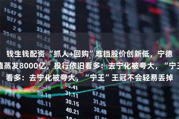 钱生钱配资 “抓人+回购”难挡股价创新低，宁德时代跌破300元，市值蒸发8000亿，投行依旧看多：去宁化被夸大，“宁王”王冠不会轻易丢掉