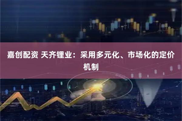 嘉创配资 天齐锂业：采用多元化、市场化的定价机制